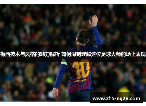 梅西技术与风格的魅力解析 如何深刻理解这位足球大师的场上表现