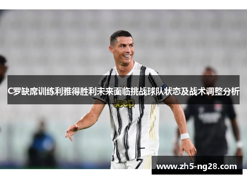 C罗缺席训练利雅得胜利未来面临挑战球队状态及战术调整分析
