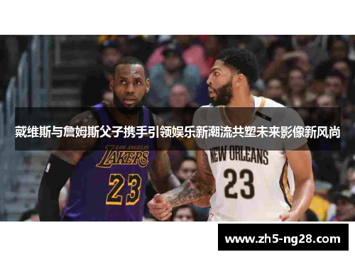 戴维斯与詹姆斯父子携手引领娱乐新潮流共塑未来影像新风尚