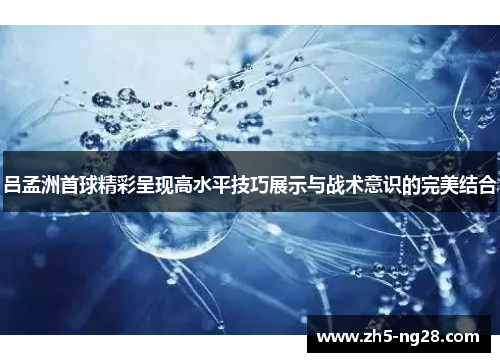 吕孟洲首球精彩呈现高水平技巧展示与战术意识的完美结合