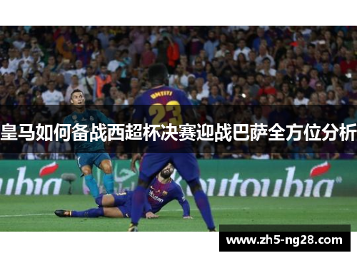 皇马如何备战西超杯决赛迎战巴萨全方位分析