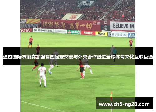 通过国际友谊赛加强各国足球交流与外交合作促进全球体育文化互联互通