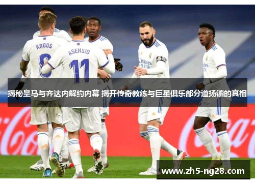 揭秘皇马与齐达内解约内幕 揭开传奇教练与巨星俱乐部分道扬镳的真相