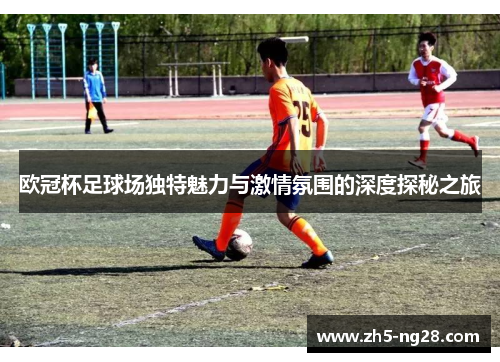 欧冠杯足球场独特魅力与激情氛围的深度探秘之旅