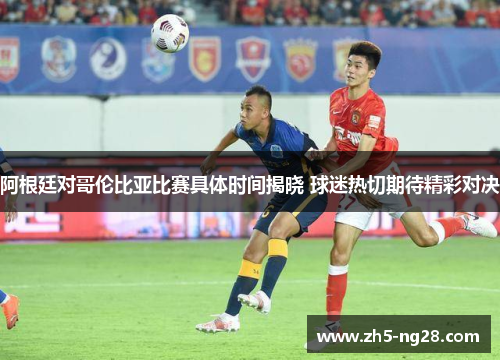 阿根廷对哥伦比亚比赛具体时间揭晓 球迷热切期待精彩对决