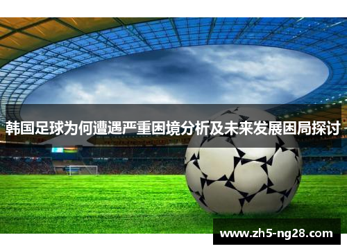 韩国足球为何遭遇严重困境分析及未来发展困局探讨