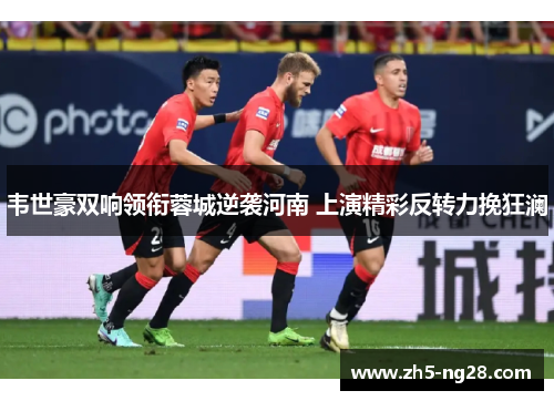 韦世豪双响领衔蓉城逆袭河南 上演精彩反转力挽狂澜