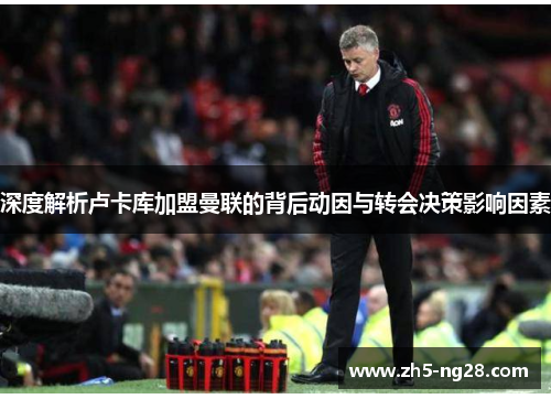 深度解析卢卡库加盟曼联的背后动因与转会决策影响因素