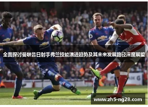 全面探讨曼联昔日射手弗兰技能演进趋势及其未来发展路径深度展望