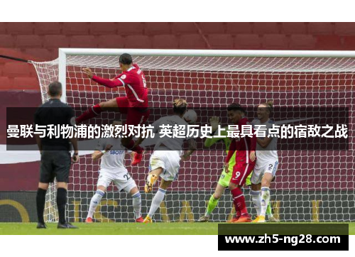 曼联与利物浦的激烈对抗 英超历史上最具看点的宿敌之战