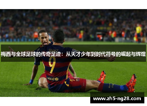梅西与全球足球的传奇足迹：从天才少年到时代符号的崛起与辉煌