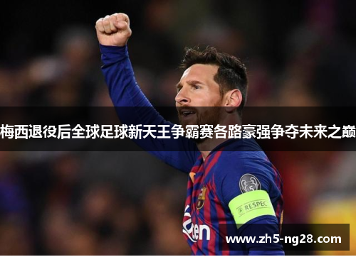 梅西退役后全球足球新天王争霸赛各路豪强争夺未来之巅