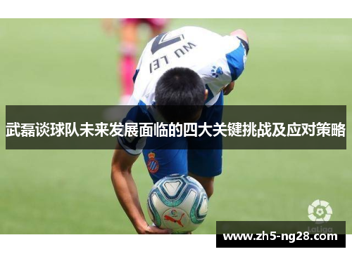 武磊谈球队未来发展面临的四大关键挑战及应对策略