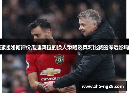 球迷如何评价瓜迪奥拉的换人策略及其对比赛的深远影响