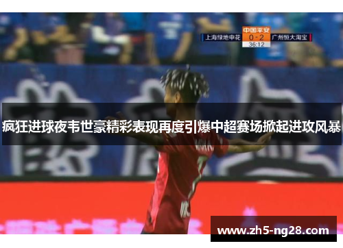 疯狂进球夜韦世豪精彩表现再度引爆中超赛场掀起进攻风暴
