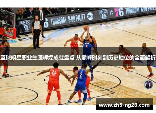 篮球明星职业生涯辉煌成就盘点 从巅峰时刻到历史地位的全面解析